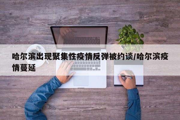 哈尔滨出现聚集性疫情反弹被约谈/哈尔滨疫情蔓延