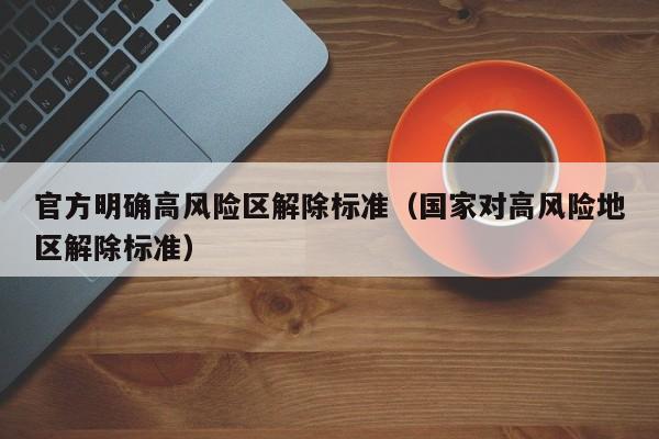 官方明确高风险区解除标准(国家对高风险地区解除标准)