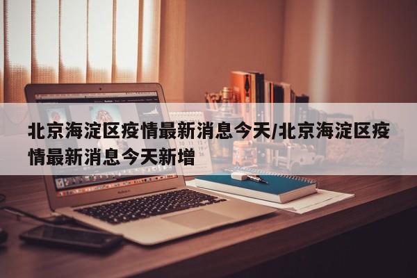 北京海淀区疫情最新消息今天/北京海淀区疫情最新消息今天新增