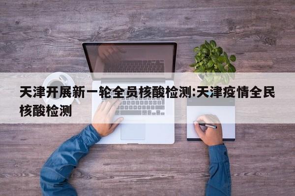 天津开展新一轮全员核酸检测:天津疫情全民核酸检测