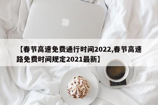 【春节高速免费通行时间2022,春节高速路免费时间规定2021最新】