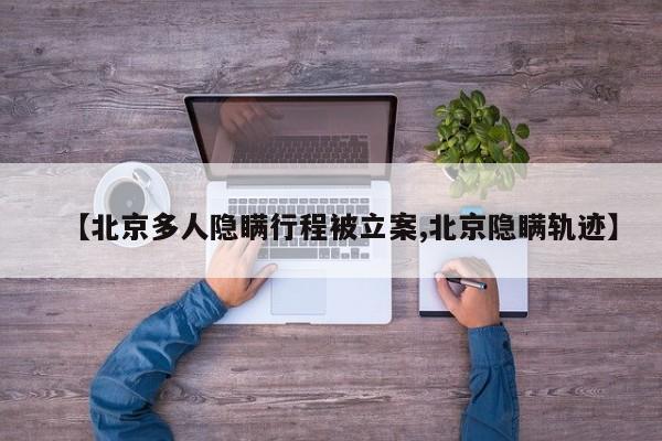 【北京多人隐瞒行程被立案,北京隐瞒轨迹】