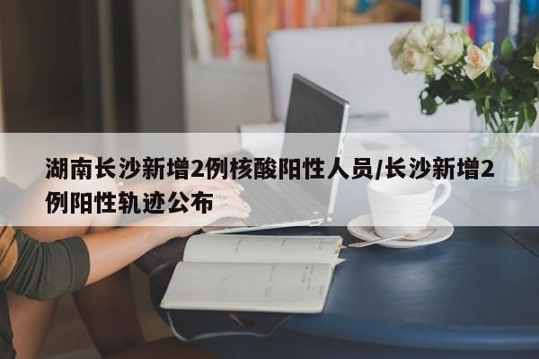 湖南长沙新增2例核酸阳性人员/长沙新增2例阳性轨迹公布
