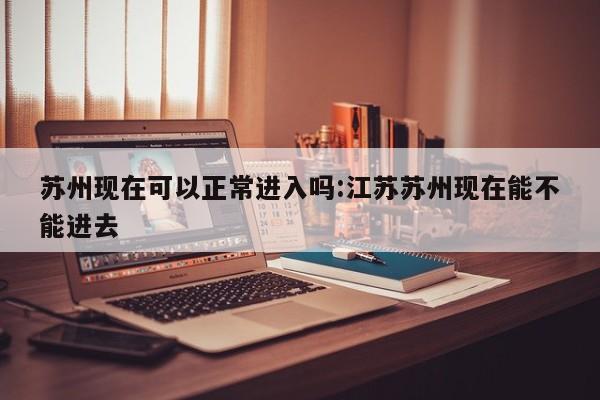苏州现在可以正常进入吗:江苏苏州现在能不能进去