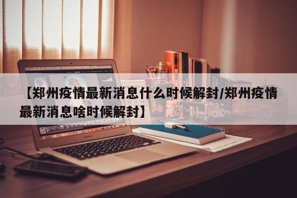 【郑州疫情最新消息什么时候解封/郑州疫情最新消息啥时候解封】