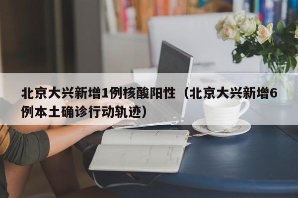 北京大兴新增1例核酸阳性(北京大兴新增6例本土确诊行动轨迹)