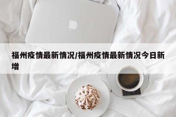 福州疫情最新情况/福州疫情最新情况今日新增