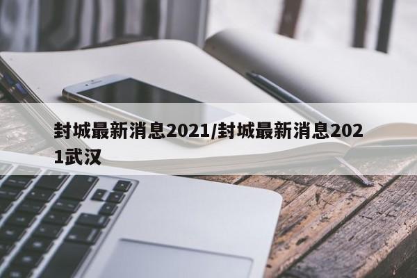 封城最新消息2021/封城最新消息2021武汉