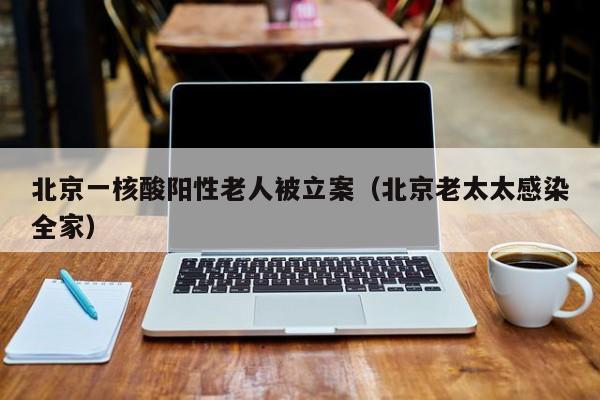 北京一核酸阳性老人被立案(北京老太太感染全家)
