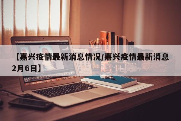 【嘉兴疫情最新消息情况/嘉兴疫情最新消息2月6日】