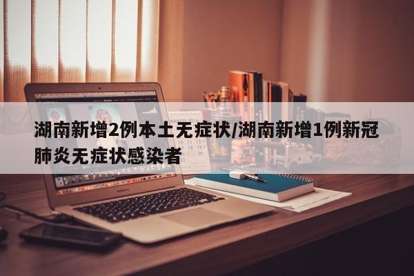 湖南新增2例本土无症状/湖南新增1例新冠肺炎无症状感染者