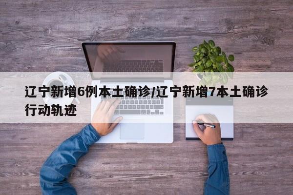 辽宁新增6例本土确诊/辽宁新增7本土确诊行动轨迹