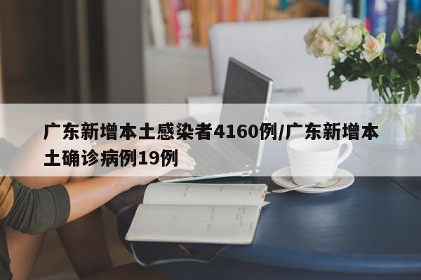 广东新增本土感染者4160例/广东新增本土确诊病例19例