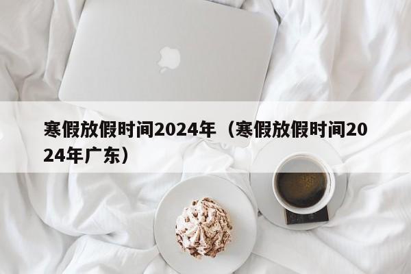 寒假放假时间2024年(寒假放假时间2024年广东)