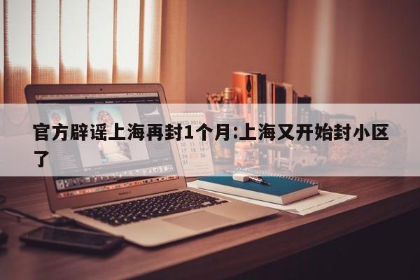官方辟谣上海再封1个月:上海又开始封小区了