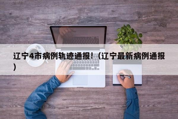 辽宁4市病例轨迹通报!(辽宁最新病例通报)
