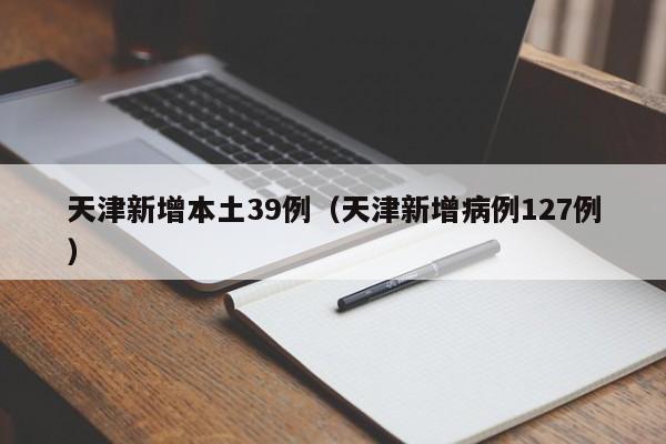 天津新增本土39例(天津新增病例127例)