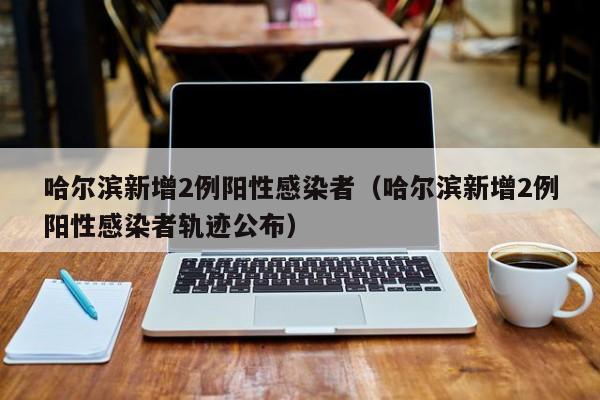 哈尔滨新增2例阳性感染者(哈尔滨新增2例阳性感染者轨迹公布)