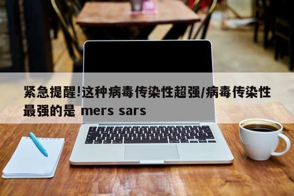紧急提醒!这种病毒传染性超强/病毒传染性最强的是 mers sars