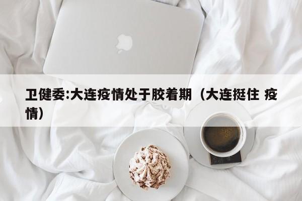 卫健委:大连疫情处于胶着期(大连挺住 疫情)