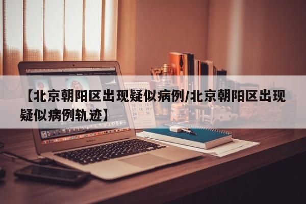 【北京朝阳区出现疑似病例/北京朝阳区出现疑似病例轨迹】