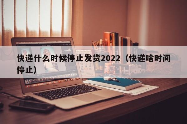 快递什么时候停止发货2022(快递啥时间停止)