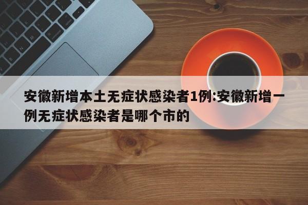 安徽新增本土无症状感染者1例:安徽新增一例无症状感染者是哪个市的