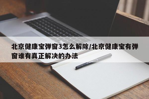 北京健康宝弹窗3怎么解除/北京健康宝有弹窗谁有真正解决的办法