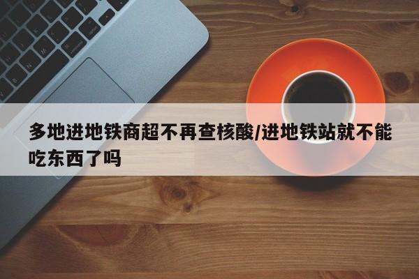 多地进地铁商超不再查核酸/进地铁站就不能吃东西了吗
