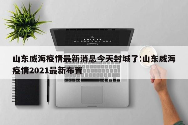 山东威海疫情最新消息今天封城了:山东威海疫情2021最新布置