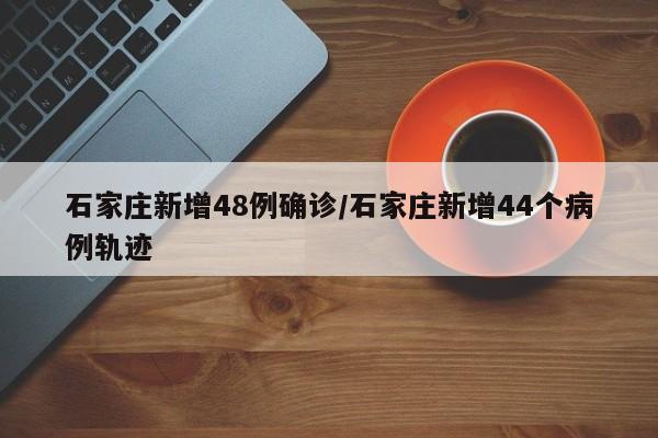 石家庄新增48例确诊/石家庄新增44个病例轨迹