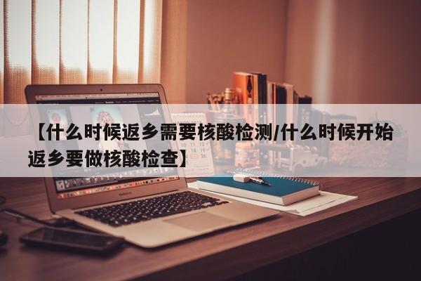 【什么时候返乡需要核酸检测/什么时候开始返乡要做核酸检查】