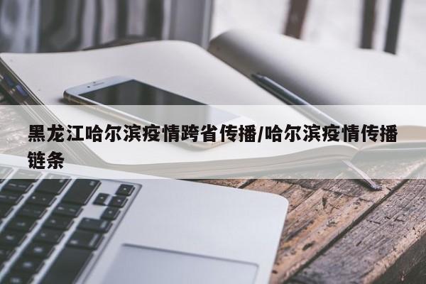 黑龙江哈尔滨疫情跨省传播/哈尔滨疫情传播链条