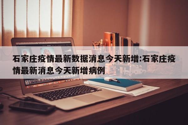 石家庄疫情最新数据消息今天新增:石家庄疫情最新消息今天新增病例