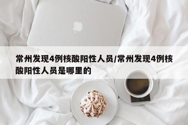 常州发现4例核酸阳性人员/常州发现4例核酸阳性人员是哪里的