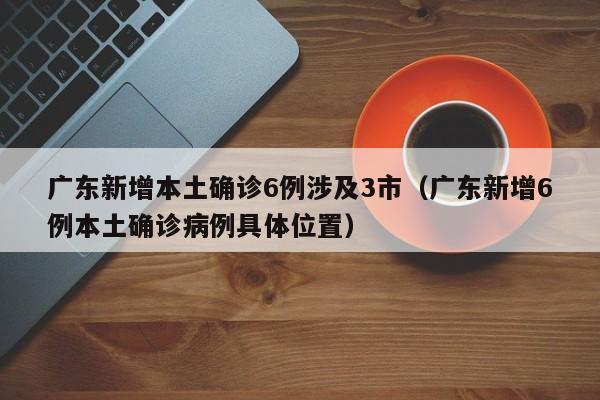 广东新增本土确诊6例涉及3市(广东新增6例本土确诊病例具体位置)