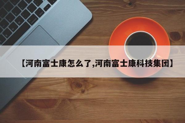 【河南富士康怎么了,河南富士康科技集团】