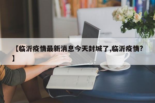 【临沂疫情最新消息今天封城了,临沂疫情?】