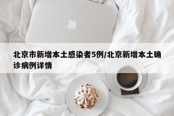 北京市新增本土感染者5例/北京新增本土确诊病例详情