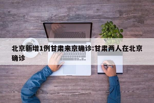 北京新增1例甘肃来京确诊:甘肃两人在北京确诊