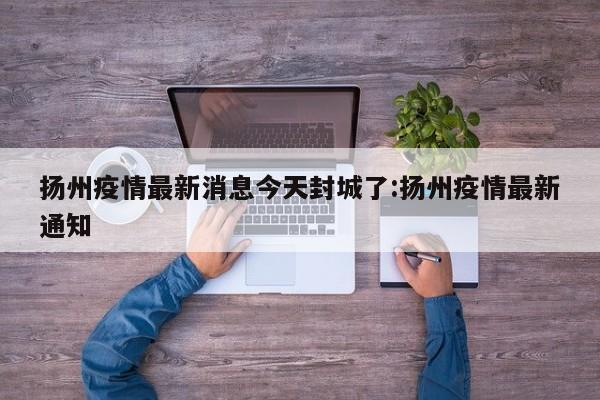 扬州疫情最新消息今天封城了:扬州疫情最新通知