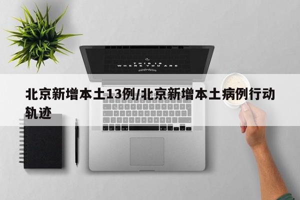 北京新增本土13例/北京新增本土病例行动轨迹