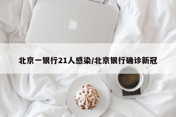 北京一银行21人感染/北京银行确诊新冠