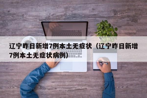辽宁昨日新增7例本土无症状(辽宁昨日新增7例本土无症状病例)
