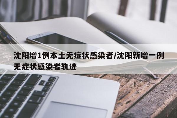 沈阳增1例本土无症状感染者/沈阳新增一例无症状感染者轨迹
