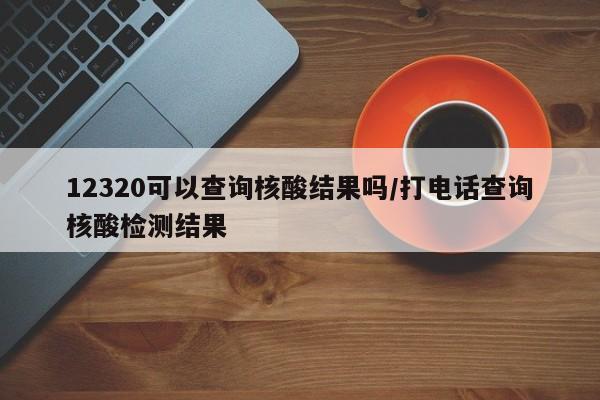 12320可以查询核酸结果吗/打电话查询核酸检测结果