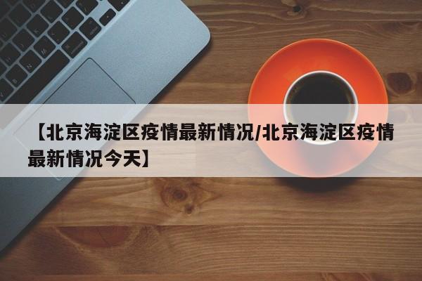 【北京海淀区疫情最新情况/北京海淀区疫情最新情况今天】