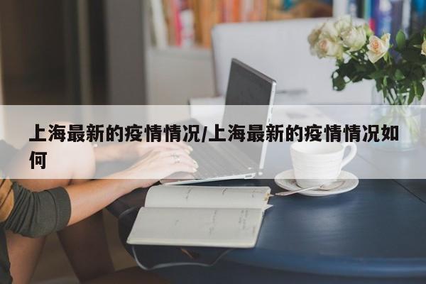 上海最新的疫情情况/上海最新的疫情情况如何