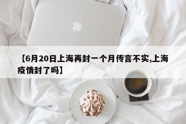 【6月20日上海再封一个月传言不实,上海疫情封了吗】