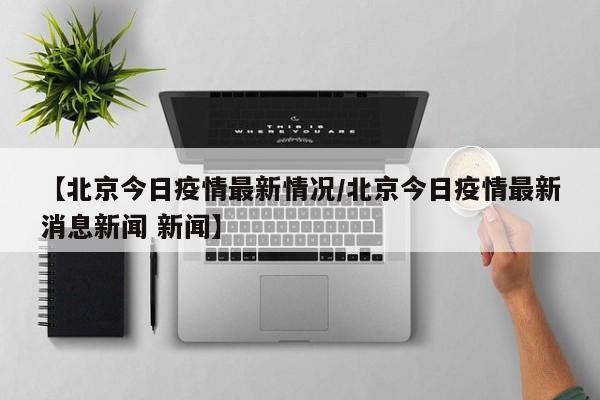 【北京今日疫情最新情况/北京今日疫情最新消息新闻 新闻】
